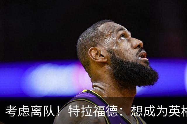 考虑离队！特拉福德：想成为英格兰头号门将，就必须是俱乐部主力